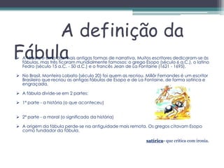 A definição da
Fábula
 A fábula é uma das mais antigas formas de narrativa. Muitos escritores dedicaram-se às
  fábulas, mas três ficaram mundialmente famosos: o grego Esopo (século 6 a.C.), o latino
  Fedro (século 15 a.C. - 50 d.C.) e o francês Jean de La Fontaine (1621 - 1695).

 No Brasil, Monteiro Lobato (século 20) foi quem as recriou. Millôr Fernandes é um escritor
  Brasileiro que recriou as antigas fábulas de Esopo e de La Fontaine, de forma satírica e
  engraçada.

 A fábula divide-se em 2 partes:

 1ª parte - a história (o que aconteceu)


 2ª parte - a moral (o significado da história)

 A origem da fábula perde-se na antiguidade mais remota. Os gregos citavam Esopo
  como fundador da fábula.

                                                              satírica- que critica com ironia.
 