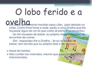 O lobo ferido e a
ovelha
 Um Lobo, gravemente mordido pelos cães, jazia deitado no
  chão. Como tinha fome e sede, pediu a uma Ovelha que lhe
  trouxesse água de um rio que corria ali perto. E acrescentou:
    - Se me trouxeres de beber, eu próprio me encarregarei de
  encontrar de comer.
    - Sim - respondeu-lhe a Ovelha. - Se eu te trouxer de
  beber, sem dúvida que eu própria serei o teu almoço.

 Moral da história:
 Não confies nos malvados, mesmo que pareçam ser bem-
  intencionados.
 