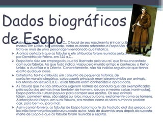 Dados biográficos
de Esopo
  Fabulista grego do século 6 a.C.. O local de seu nascimento é incerto. Eventualmente
   morreu em Delfos. Na verdade, todos os dados referentes a Esopo são discutíveis e
   trata-se mais de uma personagem lendáriado que histórica.
  A única certeza é que as fábulas a ele atribuídas foram reunidas pela primeira vez
   por Demétrio de Falero, em 325 a.C..
  Esopo teria sido um empregado, que foi libertado pelo seu rei, que ficou encantado
   com suas fábulas. Ao que tudo indica, viajou pelo mundo antigo e conheceu o Reino
   Unido, a Austrália e o Oriente. Concretamente, não há indícios seguros de que tenha
   escrito qualquer coisa.
  Entretanto, foi-lhe atribuído um conjunto de pequenas histórias, de
   carácter moral e alegórico, cujos papéis principais eram desenvolvidos por animais.
   Na Atenas do século 5 a.C., essas fábulas eram conhecidas e apreciadas.
  As fábulas que lhe são atribuídas sugerem normas de conduta que são exemplificadas
   pela ação dos animais (mas também de homens, deuses e mesmo coisas inanimadas).
   Esopo partia da cultura popular para compor seus escritos. Os seus animais
   falam, cometem erros, são sábios ou tolos, maus ou bons, exatamente como os homens.
   A intenção de Esopo, em suas fábulas, era mostrar como os seres humanos podiam
   agir, para bem ou para mal.
  Assim como Homero, as fábulas de Esopo faziam parte da tradição oral dos gregos, por
   isso não foram escritas pelo seu suposto autor. Mais de duzentos anos depois da suposta
   morte de Esopo é que as fábulas foram reunidas e escritas.
 