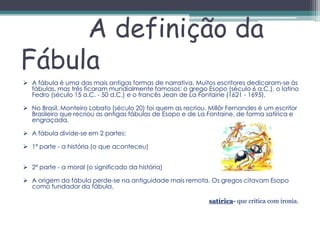 A definição da
Fábula
 A fábula é uma das mais antigas formas de narrativa. Muitos escritores dedicaram-se às
  fábulas, mas três ficaram mundialmente famosos: o grego Esopo (século 6 a.C.), o latino
  Fedro (século 15 a.C. - 50 d.C.) e o francês Jean de La Fontaine (1621 - 1695).

 No Brasil, Monteiro Lobato (século 20) foi quem as recriou. Millôr Fernandes é um escritor
  Brasileiro que recriou as antigas fábulas de Esopo e de La Fontaine, de forma satírica e
  engraçada.

 A fábula divide-se em 2 partes:

 1ª parte - a história (o que aconteceu)


 2ª parte - a moral (o significado da história)

 A origem da fábula perde-se na antiguidade mais remota. Os gregos citavam Esopo
  como fundador da fábula.

                                                              satírica- que critica com ironia.
 