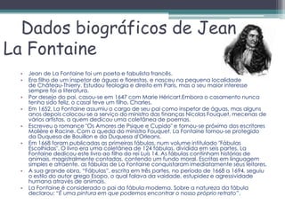 Dados biográficos de Jean
La Fontaine
 •   Jean de La Fontaine foi um poeta e fabulista francês.
 •   Era filho de um inspetor de águas e florestas, e nasceu na pequena localidade
     de Château-Thierry. Estudou teologia e direito em Paris, mas o seu maior interesse
     sempre foi a literatura.
 •   Por desejo do pai, casou-se em 1647 com Marie Héricart.Embora o casamento nunca
     tenha sido feliz, o casal teve um filho, Charles.
 •   Em 1652, La Fontaine assumiu o cargo de seu pai como inspetor de águas, mas alguns
     anos depois colocou-se a serviço do ministro das finanças Nicolas Fouquet, mecenas de
     vários artistas, a quem dedicou uma coletânea de poemas.
 •   Escreveu o romance "Os Amores de Psique e Cupido" e tornou-se próximo dos escritores
     Molière e Racine. Com a queda do ministro Fouquet, La Fontaine tornou-se protegido
     da Duquesa de Bouillon e da Duquesa d'Orleans.
 •   Em 1668 foram publicadas as primeiras fábulas, num volume intitulado "Fábulas
     Escolhidas". O livro era uma coletânea de 124 fábulas, dividida em seis partes. La
     Fontaine dedicou este livro ao filho do rei Luís 14. As fábulas continham histórias de
     animais, magistralmente contadas, contendo um fundo moral. Escritas em linguagem
     simples e atraente, as fábulas de La Fontaine conquistaram imediatamente seus leitores.
 •   A sua grande obra, “Fábulas”, escrita em três partes, no período de 1668 a 1694, seguiu
     o estilo do autor grego Esopo, o qual falava da vaidade, estupidez e agressividade
     humana através de animais.
 •   La Fontaine é considerado o pai da fábula moderna. Sobre a natureza da fábula
     declarou: “É uma pintura em que podemos encontrar o nosso próprio retrato”.
 