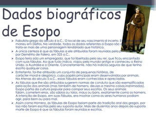 Dados biográficos
de Esopo
  Fabulista grego do século 6 a.C.. O local de seu nascimento é incerto. Eventualmente
   morreu em Delfos. Na verdade, todos os dados referentes a Esopo são discutíveis e
   trata-se mais de uma personagem lendáriado que histórica.
  A única certeza é que as fábulas a ele atribuídas foram reunidas pela primeira vez
   por Demétrio de Falero, em 325 a.C..
  Esopo teria sido um empregado, que foi libertado pelo seu rei, que ficou encantado
   com suas fábulas. Ao que tudo indica, viajou pelo mundo antigo e conheceu o Reino
   Unido, a Austrália e o Oriente. Concretamente, não há indícios seguros de que tenha
   escrito qualquer coisa.
  Entretanto, foi-lhe atribuído um conjunto de pequenas histórias, de
   carácter moral e alegórico, cujos papéis principais eram desenvolvidos por animais.
   Na Atenas do século 5 a.C., essas fábulas eram conhecidas e apreciadas.
  As fábulas que lhe são atribuídas sugerem normas de conduta que são exemplificadas
   pela ação dos animais (mas também de homens, deuses e mesmo coisas inanimadas).
   Esopo partia da cultura popular para compor seus escritos. Os seus animais
   falam, cometem erros, são sábios ou tolos, maus ou bons, exatamente como os homens.
   A intenção de Esopo, em suas fábulas, era mostrar como os seres humanos podiam
   agir, para bem ou para mal.
  Assim como Homero, as fábulas de Esopo faziam parte da tradição oral dos gregos, por
   isso não foram escritas pelo seu suposto autor. Mais de duzentos anos depois da suposta
   morte de Esopo é que as fábulas foram reunidas e escritas.
 