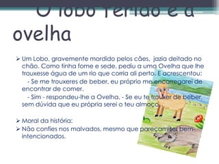 O lobo ferido e a
ovelha
 Um Lobo, gravemente mordido pelos cães, jazia deitado no
  chão. Como tinha fome e sede, pediu a uma Ovelha que lhe
  trouxesse água de um rio que corria ali perto. E acrescentou:
    - Se me trouxeres de beber, eu próprio me encarregarei de
  encontrar de comer.
    - Sim - respondeu-lhe a Ovelha. - Se eu te trouxer de beber,
  sem dúvida que eu própria serei o teu almoço.

 Moral da história:
 Não confies nos malvados, mesmo que pareçam ser bem-
  intencionados.
 