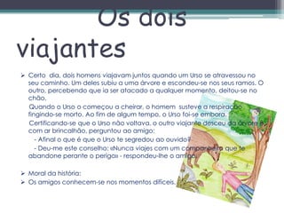 Os dois
viajantes
 Certo dia, dois homens viajavam juntos quando um Urso se atravessou no
  seu caminho. Um deles subiu a uma árvore e escondeu-se nos seus ramos. O
  outro, percebendo que ia ser atacado a qualquer momento, deitou-se no
  chão.
  Quando o Urso o começou a cheirar, o homem susteve a respiração
  fingindo-se morto. Ao fim de algum tempo, o Urso foi-se embora.
  Certificando-se que o Urso não voltava, o outro viajante desceu da árvore e,
  com ar brincalhão, perguntou ao amigo:
     - Afinal o que é que o Urso te segredou ao ouvido?
     - Deu-me este conselho: «Nunca viajes com um companheiro que te
  abandone perante o perigo» - respondeu-lhe o amigo.

 Moral da história:
 Os amigos conhecem-se nos momentos difíceis.
 
