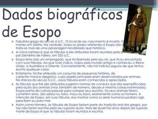 Dados biográficos
de Esopo
  Fabulista grego do século 6 a.C.. O local de seu nascimento é incerto. Eventualmente
   morreu em Delfos. Na verdade, todos os dados referentes a Esopo são discutíveis e
   trata-se mais de uma personagem lendáriado que histórica.
  A única certeza é que as fábulas a ele atribuídas foram reunidas pela primeira vez
   por Demétrio de Falero, em 325 a.C..
  Esopo teria sido um empregado, que foi libertado pelo seu rei, que ficou encantado
   com suas fábulas. Ao que tudo indica, viajou pelo mundo antigo e conheceu o Reino
   Unido, a Austrália e o Oriente. Concretamente, não há indícios seguros de que tenha
   escrito qualquer coisa.
  Entretanto, foi-lhe atribuído um conjunto de pequenas histórias, de
   carácter moral e alegórico, cujos papéis principais eram desenvolvidos por animais.
   Na Atenas do século 5 a.C., essas fábulas eram conhecidas e apreciadas.
  As fábulas que lhe são atribuídas sugerem normas de conduta que são exemplificadas
   pela ação dos animais (mas também de homens, deuses e mesmo coisas inanimadas).
   Esopo partia da cultura popular para compor seus escritos. Os seus animais falam,
   cometem erros, são sábios ou tolos, maus ou bons, exatamente como os homens. A
   intenção de Esopo, em suas fábulas, era mostrar como os seres humanos podiam agir,
   para bem ou para mal.
  Assim como Homero, as fábulas de Esopo faziam parte da tradição oral dos gregos, por
   isso não foram escritas pelo seu suposto autor. Mais de duzentos anos depois da suposta
   morte de Esopo é que as fábulas foram reunidas e escritas.
 