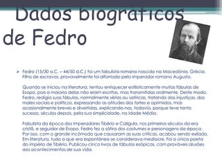 Dados biográficos
de Fedro
  Fedro (15/30 a.C. – 44/50 d.C.) foi um fabulista romano nascido na Macedónia, Grécia.
   Filho de escravos, provavelmente foi alforriado pelo imperador romano Augusto.

   Quando se iniciou na literatura, tentou enriquecer estilisticamente muitas fábulas de
   Esopo, pois a maioria delas não eram escritas, mas transmitidas oralmente. Deste modo,
   Fedro, redigia suas fábulas, normalmente sérias ou satíricas, tratando das injustiças, dos
   males sociais e políticos, expressando as atitudes dos fortes e oprimidos, mas
   ocasionalmente breves e divertidas, explicando-nos, todavia, porque teve tanto
   sucesso, séculos depois, pela sua simplicidade, na Idade Média.

   Fabulista da época dos Imperadores Tibério e Calígula, nos primeiros séculos da era
   cristã, e seguidor de Esopo, Fedro fez a sátira dos costumes e personagens da época.
   Por isso, com o grande incômodo que causaram as suas críticas, acabou sendo exilado.
   Em literatura, tudo o que era espontâneo se considerava medíocre. Foi o único poeta
   do império de Tibério. Publicou cinco livros de fábulas esópicas, com prováveis alusões
   aos acontecimentos de sua vida.
 