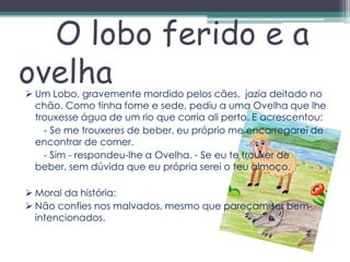 O lobo ferido e a
ovelha
 Um Lobo, gravemente mordido pelos cães, jazia deitado no
  chão. Como tinha fome e sede, pediu a uma Ovelha que lhe
  trouxesse água de um rio que corria ali perto. E acrescentou:
    - Se me trouxeres de beber, eu próprio me encarregarei de
  encontrar de comer.
    - Sim - respondeu-lhe a Ovelha. - Se eu te trouxer de
  beber, sem dúvida que eu própria serei o teu almoço.

 Moral da história:
 Não confies nos malvados, mesmo que pareçam ser bem-
  intencionados.
 