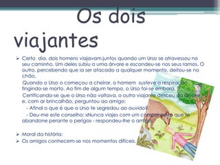 Os dois
viajantes
 Certo dia, dois homens viajavam juntos quando um Urso se atravessou no
  seu caminho. Um deles subiu a uma árvore e escondeu-se nos seus ramos. O
  outro, percebendo que ia ser atacado a qualquer momento, deitou-se no
  chão.
  Quando o Urso o começou a cheirar, o homem susteve a respiração
  fingindo-se morto. Ao fim de algum tempo, o Urso foi-se embora.
  Certificando-se que o Urso não voltava, o outro viajante desceu da árvore
  e, com ar brincalhão, perguntou ao amigo:
     - Afinal o que é que o Urso te segredou ao ouvido?
     - Deu-me este conselho: «Nunca viajes com um companheiro que te
  abandone perante o perigo» - respondeu-lhe o amigo.

 Moral da história:
 Os amigos conhecem-se nos momentos difíceis.
 