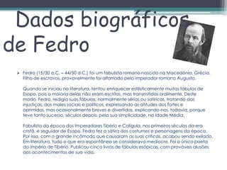 Dados biográficos
de Fedro
  Fedro (15/30 a.C. – 44/50 d.C.) foi um fabulista romano nascido na Macedónia, Grécia.
   Filho de escravos, provavelmente foi alforriado pelo imperador romano Augusto.

   Quando se iniciou na literatura, tentou enriquecer estilisticamente muitas fábulas de
   Esopo, pois a maioria delas não eram escritas, mas transmitidas oralmente. Deste
   modo, Fedro, redigia suas fábulas, normalmente sérias ou satíricas, tratando das
   injustiças, dos males sociais e políticos, expressando as atitudes dos fortes e
   oprimidos, mas ocasionalmente breves e divertidas, explicando-nos, todavia, porque
   teve tanto sucesso, séculos depois, pela sua simplicidade, na Idade Média.

   Fabulista da época dos Imperadores Tibério e Calígula, nos primeiros séculos da era
   cristã, e seguidor de Esopo, Fedro fez a sátira dos costumes e personagens da época.
   Por isso, com o grande incômodo que causaram as suas críticas, acabou sendo exilado.
   Em literatura, tudo o que era espontâneo se considerava medíocre. Foi o único poeta
   do império de Tibério. Publicou cinco livros de fábulas esópicas, com prováveis alusões
   aos acontecimentos de sua vida.
 
