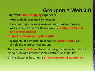 Groupon = Web 3.0Improved online shopping experienceVarious deals organized by locationEach deal page includes reviews, map, link to company website, link to Twitter & Facebook multiple utilities in one central locationOnline life intertwined with real lifeDiscounts: the Internet becomes the better choice, not simply the more convenient oneThe company builds on the networking technique introduced by Web 2.0 with greater “sophistication” and “utility”Online shopping becomes a three-dimensional experience
