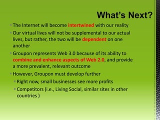 What’s Next?The Internet will become intertwined with our realityOur virtual lives will not be supplemental to our actual lives, but rather, the two will be dependent on one anotherGroupon represents Web 3.0 because of its ability to combine and enhance aspects of Web 2.0, and provide a more prevalent, relevant outcomeHowever, Groupon must develop furtherRight now, small businesses see more profitsCompetitors (i.e., Living Social, similar sites in other countries ) 
