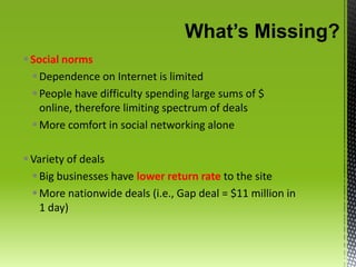 What’s Missing?Social norms Dependence on Internet is limitedPeople have difficulty spending large sums of $ online, therefore limiting spectrum of dealsMore comfort in social networking aloneVariety of dealsBig businesses have lower return rate to the siteMore nationwide deals (i.e., Gap deal = $11 million in 1 day)