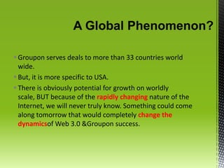 A Global Phenomenon?Groupon serves deals to more than 33 countries world wide. But, it is more specific to USA.There is obviously potential for growth on worldly scale, BUT because of the rapidly changing nature of the Internet, we will never truly know. Something could come along tomorrow that would completely change the dynamicsof Web 3.0 & Groupon success. 