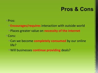 Pros & ConsPros:Encourages/requires interaction with outside worldPlaces greater value on necessity of the Internet Cons:Can we become completely consumed by our online life?Will businesses continue providing deals?