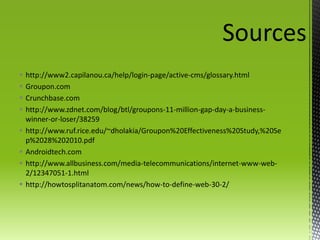 Sourceshttp://www2.capilanou.ca/help/login-page/active-cms/glossary.htmlGroupon.comCrunchbase.comhttp://www.zdnet.com/blog/btl/groupons-11-million-gap-day-a-business-winner-or-loser/38259http://www.ruf.rice.edu/~dholakia/Groupon%20Effectiveness%20Study,%20Sep%2028%202010.pdfAndroidtech.comhttp://www.allbusiness.com/media-telecommunications/internet-www-web-2/12347051-1.htmlhttp://howtosplitanatom.com/news/how-to-define-web-30-2/ 