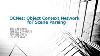 OCNet: Object Context Network
for Scene Parsing
東京大学大学院
情報理工学系研究科
電子情報学専攻
M2 谷合 廣紀
 