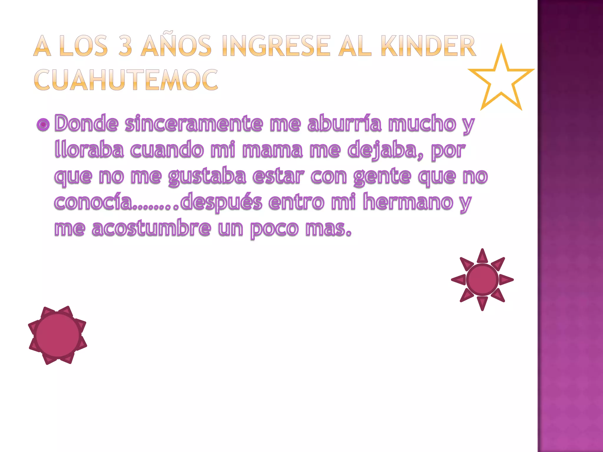 A los 3 años ingrese al kinderCuahutemocDonde sinceramente me aburría mucho y lloraba cuando mi mama me dejaba, por que no me gustaba estar con gente que no conocía……..después entro mi hermano y me acostumbre un poco mas.