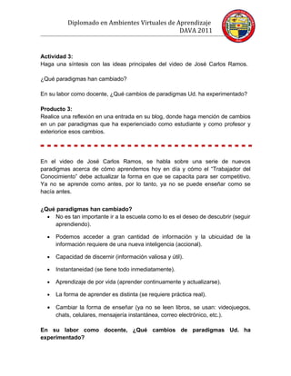 Diplomado en Ambientes Virtuales de Aprendizaje
                                               DAVA 2011


Actividad 3:
Haga una síntesis con las ideas principales del video de José Carlos Ramos.

¿Qué paradigmas han cambiado?

En su labor como docente, ¿Qué cambios de paradigmas Ud. ha experimentado?

Producto 3:
Realice una reflexión en una entrada en su blog, donde haga mención de cambios
en un par paradigmas que ha experienciado como estudiante y como profesor y
exteriorice esos cambios.




En el video de José Carlos Ramos, se habla sobre una serie de nuevos
paradigmas acerca de cómo aprendemos hoy en día y cómo el “Trabajador del
Conocimiento” debe actualizar la forma en que se capacita para ser competitivo.
Ya no se aprende como antes, por lo tanto, ya no se puede enseñar como se
hacía antes.


¿Qué paradigmas han cambiado?
  • No es tan importante ir a la escuela como lo es el deseo de descubrir (seguir
    aprendiendo).

  •   Podemos acceder a gran cantidad de información y la ubicuidad de la
      información requiere de una nueva inteligencia (accional).

  •   Capacidad de discernir (información valiosa y útil).

  •   Instantaneidad (se tiene todo inmediatamente).

  •   Aprendizaje de por vida (aprender continuamente y actualizarse).

  •   La forma de aprender es distinta (se requiere práctica real).

  •   Cambiar la forma de enseñar (ya no se leen libros, se usan: videojuegos,
      chats, celulares, mensajería instantánea, correo electrónico, etc.).

En su labor como docente, ¿Qué cambios de paradigmas Ud. ha
experimentado?
 