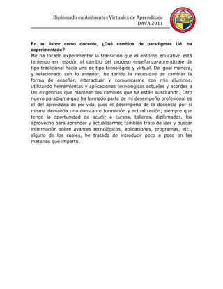 Diplomado en Ambientes Virtuales de Aprendizaje
                                              DAVA 2011


En su labor como docente, ¿Qué cambios de paradigmas Ud. ha
experimentado?
Me ha tocado experimentar la transición que el entorno educativo está
teniendo en relación al cambio del proceso enseñanza-aprendizaje de
tipo tradicional hacia uno de tipo tecnológico y virtual. De igual manera,
y relacionado con lo anterior, he tenido la necesidad de cambiar la
forma de enseñar, interactuar y comunicarme con mis alumnos,
utilizando herramientas y aplicaciones tecnológicas actuales y acordes a
las exigencias que plantean los cambios que se están suscitando. Otro
nuevo paradigma que ha formado parte de mi desempeño profesional es
el del aprendizaje de por vida, pues el desempeño de la docencia por sí
misma demanda una constante formación y actualización; siempre que
tengo la oportunidad de acudir a cursos, talleres, diplomados, los
aprovecho para aprender y actualizarme; también trato de leer y buscar
información sobre avances tecnológicos, aplicaciones, programas, etc.,
alguno de los cuales, he tratado de introducir poco a poco en las
materias que imparto.
 