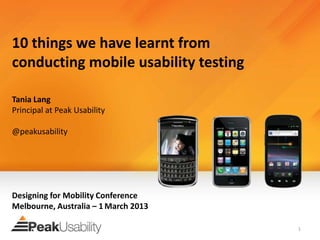 10 things we have learnt from
conducting mobile usability testing

Tania Lang
Principal at Peak Usability

@peakusability




Designing for Mobility Conference
Melbourne, Australia – 1 March 2013

                                      1
 