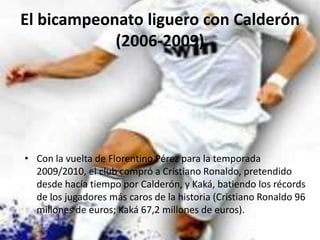 El bicampeonato liguero con Calderón (2006-2009)Con la vuelta de Florentino Pérez para la temporada 2009/2010, el club compró a Cristiano Ronaldo, pretendido desde hacía tiempo por Calderón, y Kaká, batiendo los récords de los jugadores más caros de la historia (Cristiano Ronaldo96 millones de euros; Kaká 67,2 millones de euros).