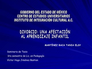 MARTÍNEZ BACA TANIA ELSY Seminario de Tesis 6to semestre de Lic. en Pedagogía Víctor Hugo Jiménez Bastian GOBIERNO DEL ESTADO DE MÉXICO CENTRO DE ESTUDIOS UNIVERSITARIOS INSTITUTO DE INTEGRACIÓN CULTURAL A.C. DIVORCIO: UNA AFECTACIÓN  AL APRENDIZAJE INFANTIL 
