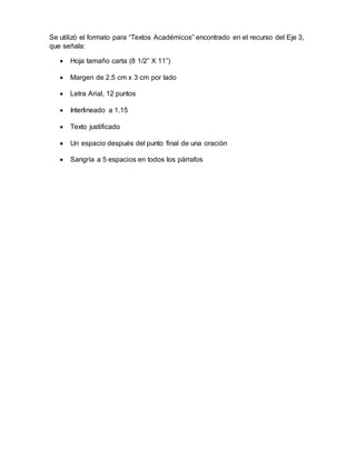 Se utilizó el formato para “Textos Académicos” encontrado en el recurso del Eje 3, 
que señala: 
 Hoja tamaño carta (8 1/2” X 11”) 
 Margen de 2.5 cm x 3 cm por lado 
 Letra Arial, 12 puntos 
 Interlineado a 1.15 
 Texto justificado 
 Un espacio después del punto final de una oración 
 Sangría a 5 espacios en todos los párrafos 
