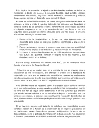 Esto implica hacer efectivo el ejercicio de los derechos sociales de todos los 
mexicanos, a través del acceso a servicios básicos, agua potable, drenaje, 
saneamiento, electricidad, seguridad social, educación, alimentación y vivienda 
digna, que nos permita un desarrollo pleno como individuos. 
El PND, se divide en cinco metas, las cuales se lograrán mediante una serie de 
acciones, y para la meta II, -México Incluyente- las acciones son: Garantizar el 
ejercicio efectivo de los derechos sociales, transitar hacia una sociedad equitativa 
e incluyente, asegurar el acceso a los servicios de salud, ampliar el acceso a la 
seguridad social, proveer un entorno adecuado para una vida digna. Y presenta 
además tres estrategias transversales 
1. Democratizar la productividad, a fin de que haya oportunidades de 
desarrollo para todas las regiones, sectores económicos y grupos de la 
población. 
2. Ejercer un gobierno cercano y moderno, para responder con sensibilidad, 
oportunidad y eficacia a las demandas y necesidades de los mexicanos. 
3. Incorporar la perspectiva de género en las políticas públicas, para promover 
una cultura de igualdad, inclusión y respeto hacia las mujeres y sus 
derechos, en todos los ámbitos. 
En este trabajo trataremos de articular este PND, con los conceptos vistos 
durante el seminario de Bienestar Social. 
El hombre es un ser social, esto, en la medida de que se organiza para la 
satisfacción de sus necesidades, sin embargo el avance de la tecnología ha 
propiciado que cada vez se tengan más necesidades, aunque no precisamente 
para la preservación de la vida, sino necesidades que tienen que ver más con una 
forma o estilo de vida, claro que esto no es general desafortunadamente. 
Para entender mejor, es necesario definir al Bienestar social, como la situación 
en la que podemos llegar a estar cuando se satisfacen las necesidades y cuando 
se prevé que han de seguir siendo satisfechas. Y en este punto hay que entender 
que no solo hay que referirse a las necesidades biológicas o materiales, sino que 
también son estados, o acciones que constituyen la realización del individuo, es 
decir, la obtención de habilidades que le permitan al individuo elegir y llevar a cabo 
un proyecto. 
El ser humano, siempre está tratando de satisfacer sus necesidades y estos 
beneficios recaen en la función de la distribución de los ingresos provocando en 
las sociedades menos desarrolladas grandes problemáticas derivados de las 
desigualdades, como la pobreza, la marginación, la baja calidad o nula educación, 
la dificultad para acceder a los servicios de salud, vivienda y seguridad social. 
 