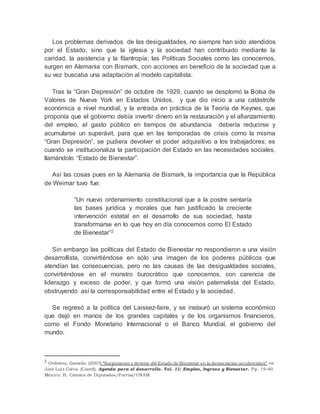 Los problemas derivados de las desigualdades, no siempre han sido atendidos 
por el Estado, sino que la iglesia y la sociedad han contribuido mediante la 
caridad, la asistencia y la filantropía; las Políticas Sociales como las conocemos, 
surgen en Alemania con Bismark, con acciones en beneficio de la sociedad que a 
su vez buscaba una adaptación al modelo capitalista. 
Tras la “Gran Depresión” de octubre de 1929, cuando se desplomó la Bolsa de 
Valores de Nueva York en Estados Unidos, y que dio inicio a una catástrofe 
económica a nivel mundial, y la entrada en práctica de la Teoría de Keynes, que 
proponía que el gobierno debía invertir dinero en la restauración y el afianzamiento 
del empleo, el gasto público en tiempos de abundancia debería reducirse y 
acumularse un superávit, para que en las temporadas de crisis como la misma 
“Gran Depresión”, se pudiera devolver el poder adquisitivo a los trabajadores; es 
cuando se institucionaliza la participación del Estado en las necesidades sociales, 
llamándolo “Estado de Bienestar”. 
Así las cosas pues en la Alemania de Bismark, la importancia que la República 
de Weimar tuvo fue: 
“Un nuevo ordenamiento constitucional que a la postre sentaría 
las bases jurídica y morales que han justificado la creciente 
intervención estatal en el desarrollo de sus sociedad, hasta 
transformarse en lo que hoy en día conocemos como El Estado 
de Bienestar”2 
Sin embargo las políticas del Estado de Bienestar no respondieron a una visión 
desarrollista, convirtiéndose en sólo una imagen de los poderes públicos que 
atendían las consecuencias, pero no las causas de las desigualdades sociales, 
convirtiéndose en el monstro burocrático que conocemos, con carencia de 
liderazgo y exceso de poder, y que formó una visión paternalista del Estado, 
obstruyendo así la corresponsabilidad entre el Estado y la sociedad. 
Se regresó a la política del Laissez-faire, y se instauró un sistema económico 
que dejó en manos de los grandes capitales y de los organismos financieros, 
como el Fondo Monetario Internacional o el Banco Mundial, el gobierno del 
mundo. 
2 Ordoñez, Gerardo. (2007) “Surgimiento y devenir del Estado de Bienestar en la democracias occidentales” en 
José Luis Calva. (Coord). Agenda para el desarrollo. Vol. 11: Empleo, Ingreso y Bienestar. Pp. 19-40. 
México: H. Cámara de Diputados/Porrúa/UNAM 
 