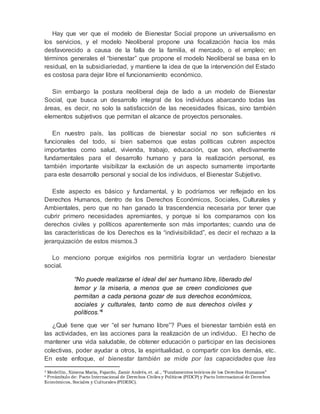 Hay que ver que el modelo de Bienestar Social propone un universalismo en 
los servicios, y el modelo Neoliberal propone una focalización hacia los más 
desfavorecido a causa de la falla de la familia, el mercado, o el empleo; en 
términos generales el “bienestar” que propone el modelo Neoliberal se basa en lo 
residual, en la subsidiariedad, y mantiene la idea de que la intervención del Estado 
es costosa para dejar libre el funcionamiento económico. 
Sin embargo la postura neoliberal deja de lado a un modelo de Bienestar 
Social, que busca un desarrollo integral de los individuos abarcando todas las 
áreas, es decir, no solo la satisfacción de las necesidades físicas, sino también 
elementos subjetivos que permitan el alcance de proyectos personales. 
En nuestro país, las políticas de bienestar social no son suficientes ni 
funcionales del todo, si bien sabemos que estas políticas cubren aspectos 
importantes como salud, vivienda, trabajo, educación, que son, efectivamente 
fundamentales para el desarrollo humano y para la realización personal, es 
también importante visibilizar la exclusión de un aspecto sumamente importante 
para este desarrollo personal y social de los individuos, el Bienestar Subjetivo. 
Este aspecto es básico y fundamental, y lo podríamos ver reflejado en los 
Derechos Humanos, dentro de los Derechos Económicos, Sociales, Culturales y 
Ambientales, pero que no han ganado la trascendencia necesaria por tener que 
cubrir primero necesidades apremiantes, y porque si los comparamos con los 
derechos civiles y políticos aparentemente son más importantes; cuando una de 
las características de los Derechos es la “indivisibilidad”, es decir el rechazo a la 
jerarquización de estos mismos.3 
Lo menciono porque exigirlos nos permitiría lograr un verdadero bienestar 
social. 
“No puede realizarse el ideal del ser humano libre, liberado del 
temor y la miseria, a menos que se creen condiciones que 
permitan a cada persona gozar de sus derechos económicos, 
sociales y culturales, tanto como de sus derechos civiles y 
políticos.”4 
¿Qué tiene que ver “el ser humano libre”? Pues el bienestar también está en 
las actividades, en las acciones para la realización de un individuo. El hecho de 
mantener una vida saludable, de obtener educación o participar en las decisiones 
colectivas, poder ayudar a otros, la espiritualidad, o compartir con los demás, etc. 
En este enfoque, el bienestar también se mide por las capacidades que les 
3 Medellín, Ximena María, Fajardo, Zamir Andrés, et. al., “Fundamentos teóricos de los Derechos Humanos” 
4 Preámbulo de: Pacto Internacional de Derechos Civiles y Políticos (PIDCP) y Pacto Internacional de Derechos 
Económicos, Sociales y Culturales (PIDESC). 
 