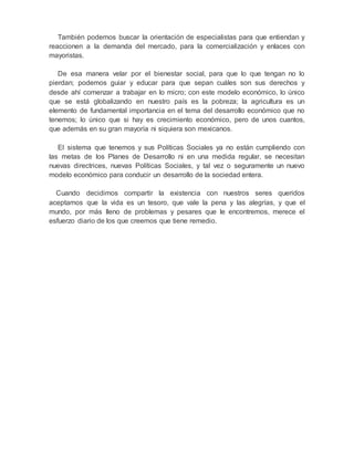 También podemos buscar la orientación de especialistas para que entiendan y 
reaccionen a la demanda del mercado, para la comercialización y enlaces con 
mayoristas. 
De esa manera velar por el bienestar social, para que lo que tengan no lo 
pierdan; podemos guiar y educar para que sepan cuáles son sus derechos y 
desde ahí comenzar a trabajar en lo micro; con este modelo económico, lo único 
que se está globalizando en nuestro país es la pobreza; la agricultura es un 
elemento de fundamental importancia en el tema del desarrollo económico que no 
tenemos; lo único que si hay es crecimiento económico, pero de unos cuantos, 
que además en su gran mayoría ni siquiera son mexicanos. 
El sistema que tenemos y sus Políticas Sociales ya no están cumpliendo con 
las metas de los Planes de Desarrollo ni en una medida regular, se necesitan 
nuevas directrices, nuevas Políticas Sociales, y tal vez o seguramente un nuevo 
modelo económico para conducir un desarrollo de la sociedad entera. 
Cuando decidimos compartir la existencia con nuestros seres queridos 
aceptamos que la vida es un tesoro, que vale la pena y las alegrías, y que el 
mundo, por más lleno de problemas y pesares que le encontremos, merece el 
esfuerzo diario de los que creemos que tiene remedio. 
 