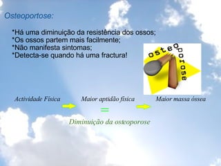 Osteoportose:        *Há uma diminuição da resistência dos ossos;      *Os ossos partem mais facilmente;      *Não manifesta sintomas;      *Detecta-se quando há uma fractura!           Actividade Física               Maior aptidão física             Maior massa óssea                      =                             Diminuição da osteoporose     