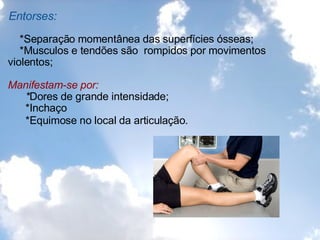 Entorses:      *Separação momentânea das superfícies ósseas;       *Musculos e tendões são  rompidos por movimentos violentos;   Manifestam-se por:        * Dores de grande intensidade;        *Inchaço        *Equimose no local da articulação.   