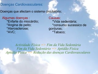 Doenças Cardiovasculares:   Doenças que afectam o sistema circulatório;  Algumas doenças :         *Enfarte do miocárdio;       *Angina de peito;       *Aterosclerose;       *AVC; Causas:      *Vida sedentária;      *consumo sucessico de gorduras;      *Tabaco;     Actividade Física  =>  Fim da Vida Sedentária  Fim da Vida Sedentário  =>  Aptidão Fisíca  Aptidão Física  =>  Redução das doenças Cardiovasculares 