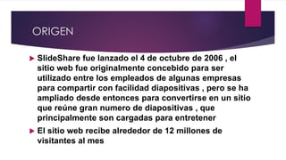 ORIGEN
 SlideShare fue lanzado el 4 de octubre de 2006 , el
sitio web fue originalmente concebido para ser
utilizado entre los empleados de algunas empresas
para compartir con facilidad diapositivas , pero se ha
ampliado desde entonces para convertirse en un sitio
que reúne gran numero de diapositivas , que
principalmente son cargadas para entretener
 El sitio web recibe alrededor de 12 millones de
visitantes al mes
 