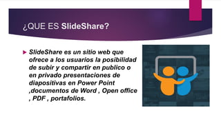 ¿QUE ES SlideShare?
 SlideShare es un sitio web que
ofrece a los usuarios la posibilidad
de subir y compartir en publico o
en privado presentaciones de
diapositivas en Power Point
,documentos de Word , Open office
, PDF , portafolios.
 