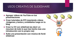 USOS CREATIVS DE SLIDESHARE
 Agregar videos de YouTube en tus
presentaciones
 Crear tutoriales de DYI mezclando videos
,imágenes y textos y embébelos luego en tu
blog
 Crear tu CV con slideCast (es decir un
resumen de todo lo que has hecho mas una
introducción con tu propia voz)
 Sube una presentación con música de fondo
slideCast
 