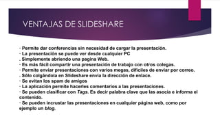 VENTAJAS DE SLIDESHARE
· Permite dar conferencias sin necesidad de cargar la presentación.
· La presentación se puede ver desde cualquier PC
. Simplemente abriendo una pagina Web.
· Es más fácil compartir una presentación de trabajo con otros colegas.
· Permite enviar presentaciones con varios megas, difíciles de enviar por correo.
. Sólo colgándola en Slideshare envía la dirección de enlace.
· Se evitan los spam de amigos
· La aplicación permite hacerles comentarios a las presentaciones.
· Se pueden clasificar con Tags. Es decir palabra clave que las asocia e informa el
contenido.
· Se pueden incrustar las presentaciones en cualquier página web, como por
ejemplo un blog.
 