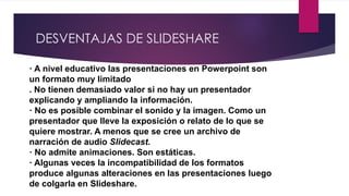 DESVENTAJAS DE SLIDESHARE
· A nivel educativo las presentaciones en Powerpoint son
un formato muy limitado
. No tienen demasiado valor si no hay un presentador
explicando y ampliando la información.
· No es posible combinar el sonido y la imagen. Como un
presentador que lleve la exposición o relato de lo que se
quiere mostrar. A menos que se cree un archivo de
narración de audio Slidecast.
· No admite animaciones. Son estáticas.
· Algunas veces la incompatibilidad de los formatos
produce algunas alteraciones en las presentaciones luego
de colgarla en Slideshare.
 