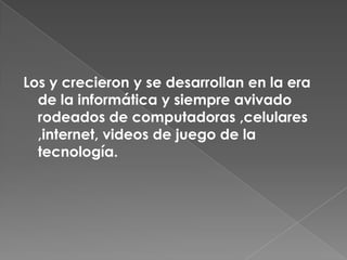 Los y crecieron y se desarrollan en la era de la informática y siempre avivado rodeados de computadoras ,celulares ,internet, videos de juego de la tecnología.