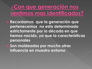 ¿Con que generación nos sentimos mas identificados?Recordamos  que la generación que pertenecemos  no esta determinada estrictamente por la década en que hemos nacido, ya que la características personalesSon moldeadas por mucho otras influencia en muestro entorno