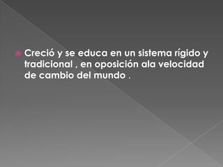 Creció y se educa en un sistema rígido y tradicional , en oposición ala velocidad de cambio del mundo .