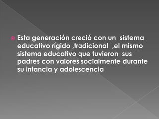 Esta generación creció con un  sistema educativo rígido ,tradicional  ,el mismo sistema educativo que tuvieron  sus padres con valores socialmente durante su infancia y adolescencia 