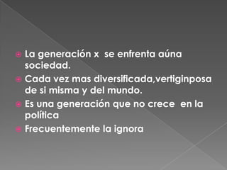 La generación x  se enfrenta aúna sociedad.Cada vez mas diversificada,vertiginposa de si misma y del mundo.Es una generación que no crece  en la política Frecuentemente la ignora