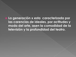 La generación x esta  caracterizada por las carencias de ideales, por actitudes y moda del arte, asen la comodidad de la televisión y la profundidad del teatro.