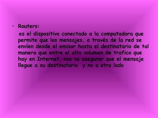 Routers: es el dispositivo conectado a la computadora que permite que los mensajes, a través de la red se envíen desde el emisor hasta el destinatario de tal manera que entre el alto volumen de trafico que hay en Internet, nos va asegurar que el mensaje llegue a su destinatario  y no a otro lado 