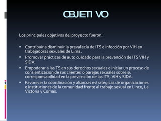 OBJETIVO Los principales objetivos del proyecto fueron: Contribuir a disminuir la prevalecía de ITS e infección por VIH en trabajadoras sexuales de Lima.  Promover prácticas de auto cuidado para la prevención de ITS VIH y SIDA.  Empoderar a las TS en sus derechos sexuales e iniciar un proceso de consientizacion de sus clientes o parejas sexuales sobre su corresponsabilidad en la prevención de las ITS, VIH y SIDA.  Favorecer la coordinación y alianzas estratégicas de organizaciones e instituciones de la comunidad frente al trabajo sexual en Lince, La Victoria y Comas.  