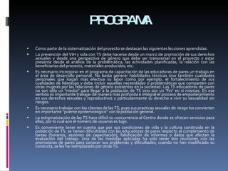 PROGRAMA Como parte de la sistematización del proyecto se destacan las siguientes lecciones aprendidas: La prevención del VIH y sida con TS debe hacerse desde un marco de promoción de sus derechos sexuales y desde una perspectiva de género que debe ser transversal en el proyecto y estar presente desde el análisis de la problemática, las actividades planificadas, la relación con las beneficiarias del proyecto, materiales producidos, etc.  Es necesario incorporar en el programa de capacitación de las educadoras de pares un trabajo en el área de desarrollo personal. No basta generar habilidades técnicas sino también cualidades personales que hagan más efectiva su labor como por ejemplo, el fortalecimiento de sus cualidades de liderazgo y debe incluir aquellas necesidades o problemáticas que comparten con otras mujeres por las relaciones de género existentes en la sociedad. Las TS educadoras de pares no son sólo un "medio" para llegar a la población de TS sino son un "fin" en sí mismas. En ese sentido es importante trabajar de manera más profunda e integral el proceso de empoderamiento en sus derechos sexuales y reproductivos y particularmente su derecho a vivir su sexualidad sin riesgos.  Es necesario trabajar con los clientes de las TS, pues sus practicas sexuales de riesgo los convierten en importante “puente epidemiológico” con la población general.  La estigmatización de las TS hace difícil su concurrencia al Centro donde se ofrecen servicios para ellas, por lo cual aún el número de usuarias es bajo.  Es conveniente tener en cuenta que por sus condiciones de vida y la cultura construida en la población de TS, se tienen dificultades con las educadoras de pares respecto al cumplimiento de tareas (horarios, sesiones de capacitación), falsificación de informes o datos que afectan la evaluación del trabajo. Una de las medidas aplicadas ha sido tener dos reuniones con las promotoras de pares para conocer sus problemas y dificultades; cuando no han modificado su conducta, se les ha reemplazado por otras TS.  