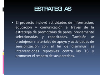 ESTRATEGIAS El proyecto incluyó actividades de información, educación y comunicación a través de la estrategia de promotoras de pares, previamente seleccionadas y capacitadas. También se produjeron materiales de apoyo y actividades de sensibilización con el fin de disminuir las intervenciones represivas contra las TS y promover el respeto de sus derechos. 