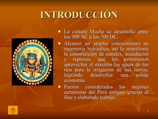 INTRODUCCIÓN La cultura Moche se desarrolló entre los 300 AC a los 700 DC. Alcanzó un amplio conocimiento en ingeniería hidráulica, así lo manifiesta la construcción de canales, acueductos y represas, que les permitieron aprovechar al máximo las aguas de los ríos para la irrigación de sus tierras, logrando desarrollar una sólida economía. Fueron considerados los mejores ceramistas del Perú antiguo gracias al fino y elaborado trabajo. 